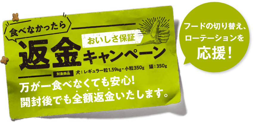   フードの切り替え、ローテーションを応援!食べなかったら返金キャンペーン 万が一食べなくても安心！開封後でも全額返金いたします。