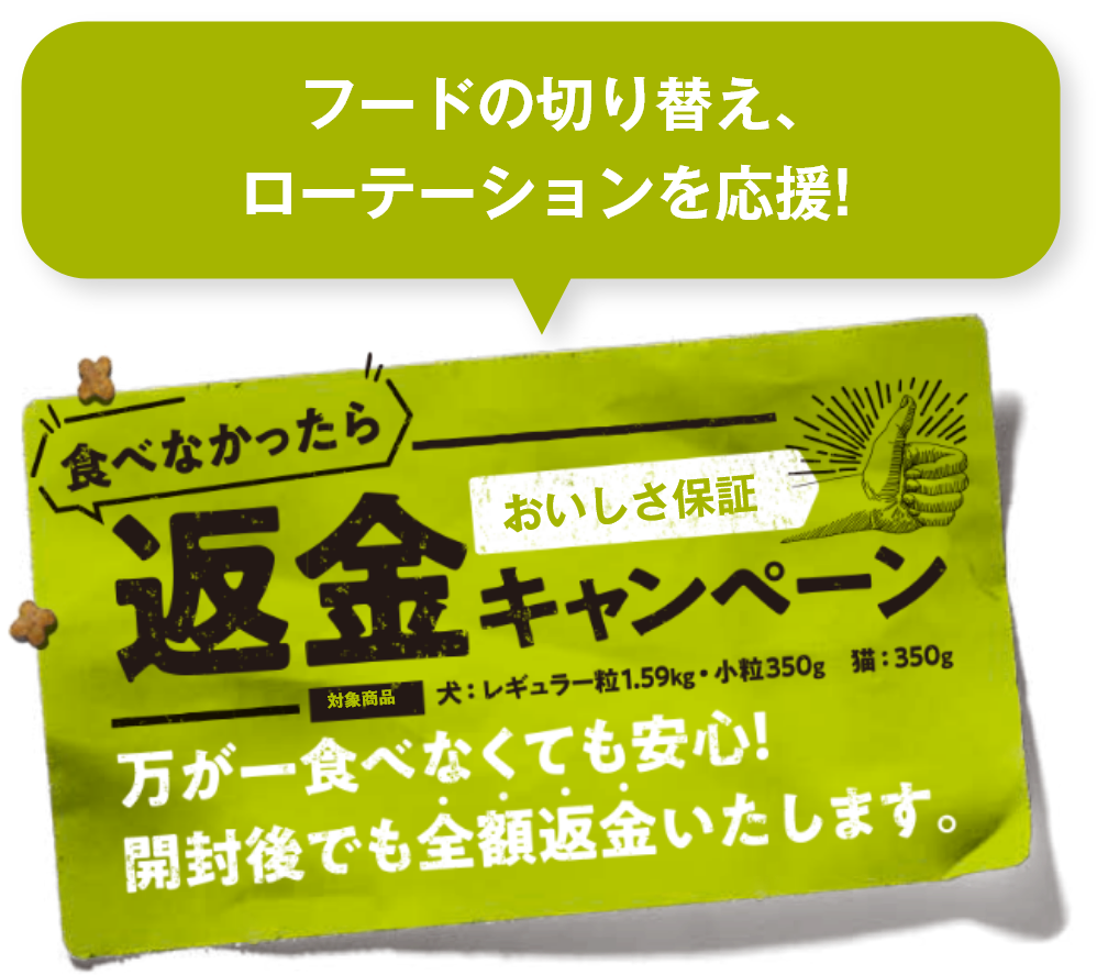   フードの切り替え、ローテーションを応援!食べなかったら返金キャンペーン 万が一食べなくても安心！開封後でも全額返金いたします。