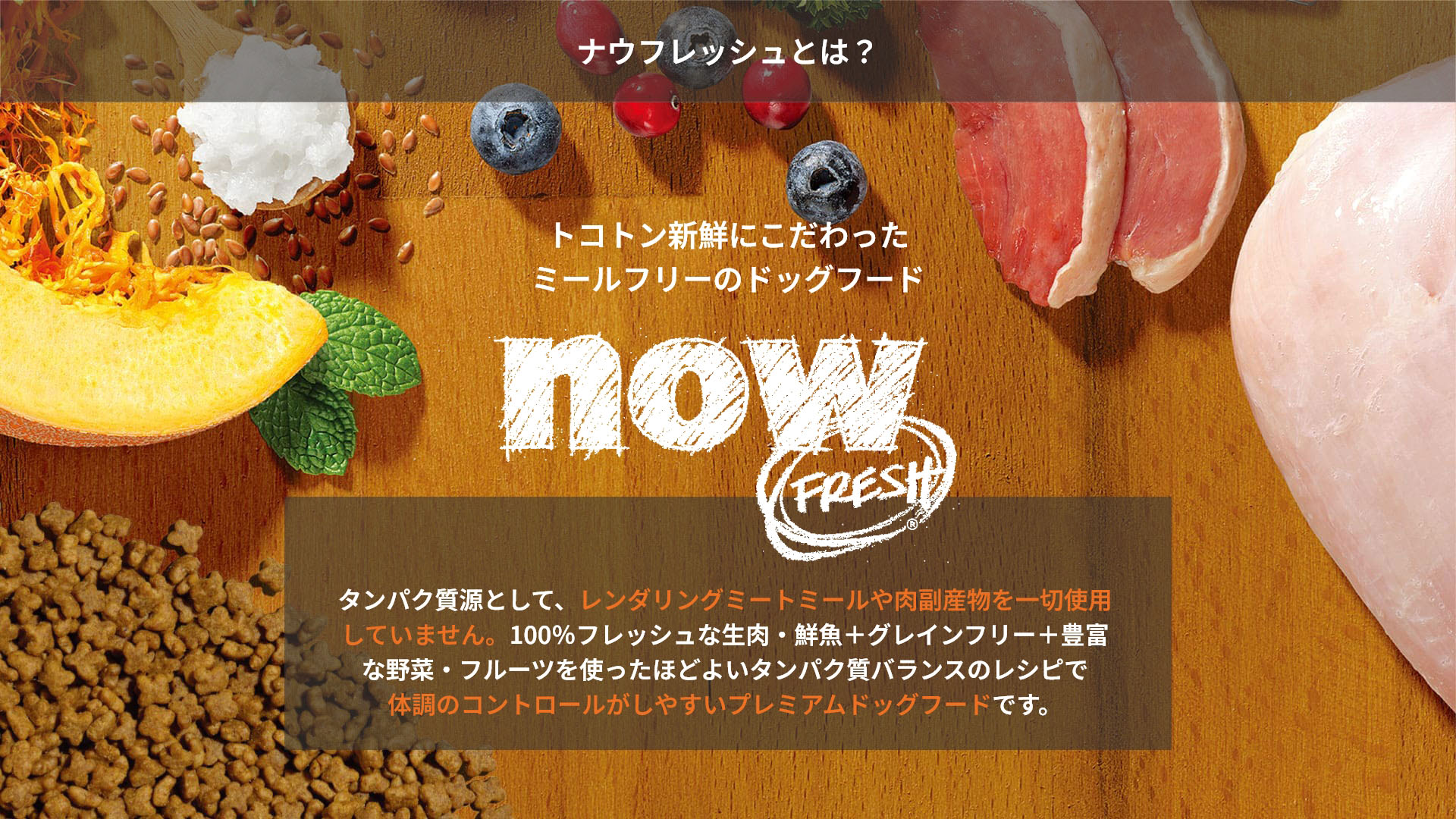 ナウフレッシュとは？トコトン新鮮にこだわったミールフリーのドッグフード nowFRESH タンパク質源として、レンダリングミートミールや肉副産物を一切使用していません。100％フレッシュな生肉・鮮魚＋グレインフリー＋豊富な野菜・フルーツを使ったほどよいタンパク質バランスのレシピで体調のコントロールがしやすいプレミアムドッグフードです。